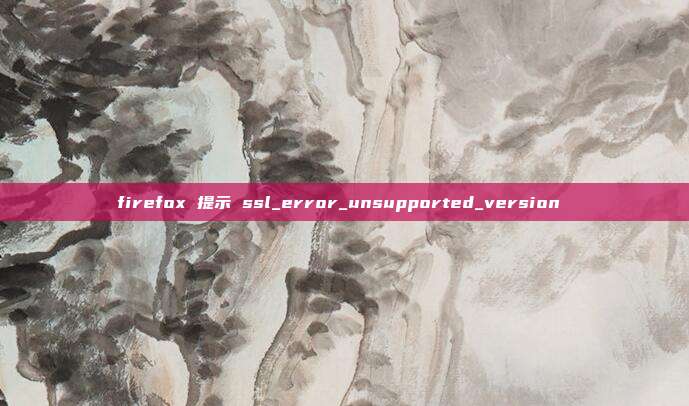 firefox 提示 ssl_error_unsupported_version 