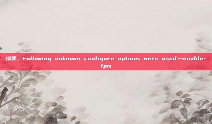 错误：Following unknown configure options were used:--enable-fpm